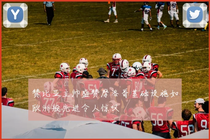 赞比亚主帅盛赞摩洛哥基础设施如欧洲般先进令人惊叹