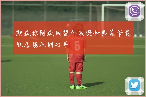 默森称阿森纳替补表现如弗爵爷曼联总能压制对手