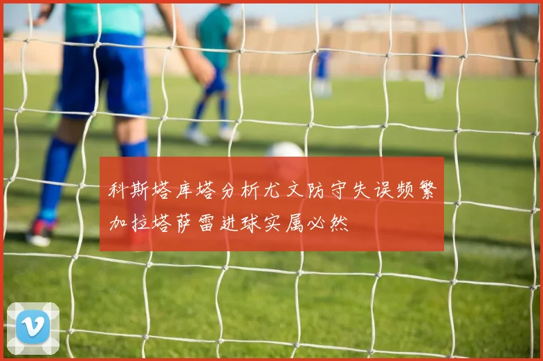 科斯塔库塔分析尤文防守失误频繁加拉塔萨雷进球实属必然