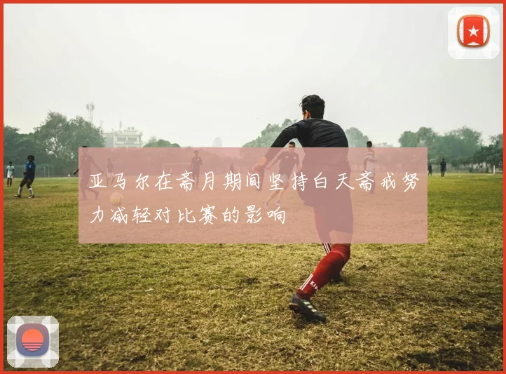 亚马尔在斋月期间坚持白天斋戒努力减轻对比赛的影响
