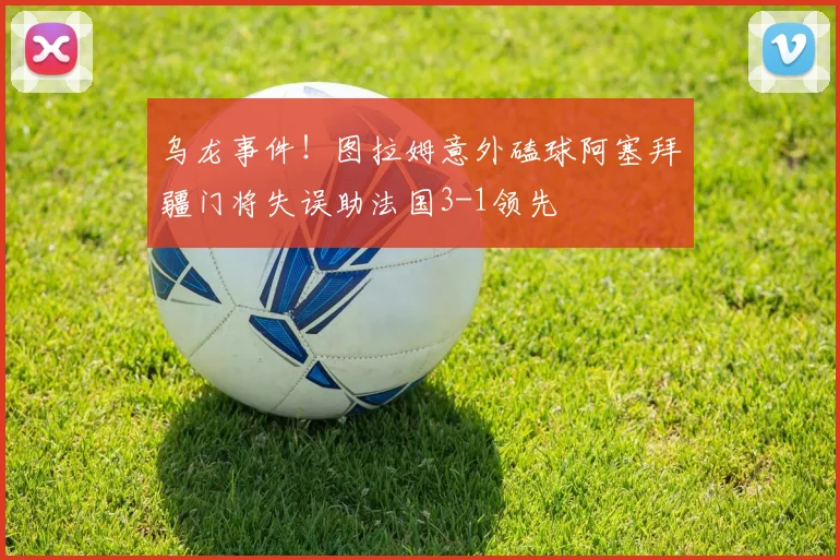 乌龙事件！图拉姆意外磕球阿塞拜疆门将失误助法国3-1领先