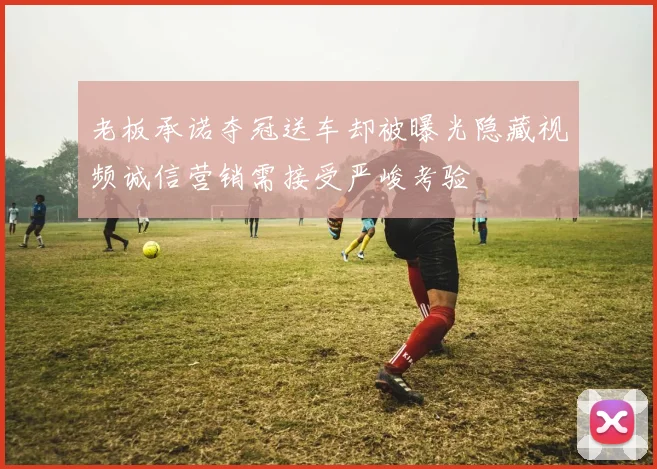 老板承诺夺冠送车却被曝光隐藏视频诚信营销需接受严峻考验