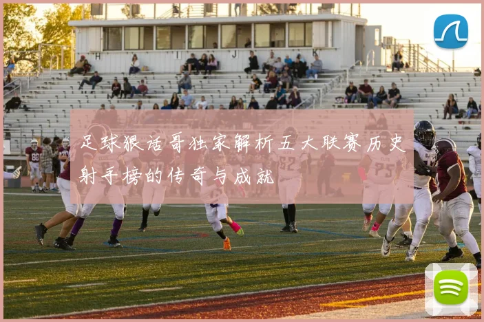 足球狠话哥独家解析五大联赛历史射手榜的传奇与成就