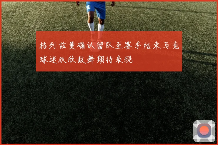 格列兹曼确认留队至赛季结束马竞球迷欢欣鼓舞期待表现