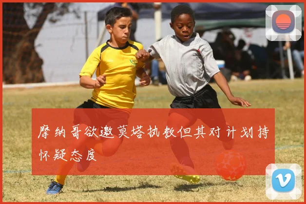 摩纳哥欲邀莫塔执教但其对计划持怀疑态度