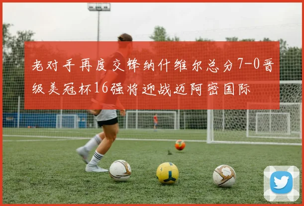 老对手再度交锋纳什维尔总分7-0晋级美冠杯16强将迎战迈阿密国际