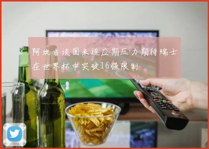 阿坎吉谈国米适应期压力期待瑞士在世界杯中突破16强限制