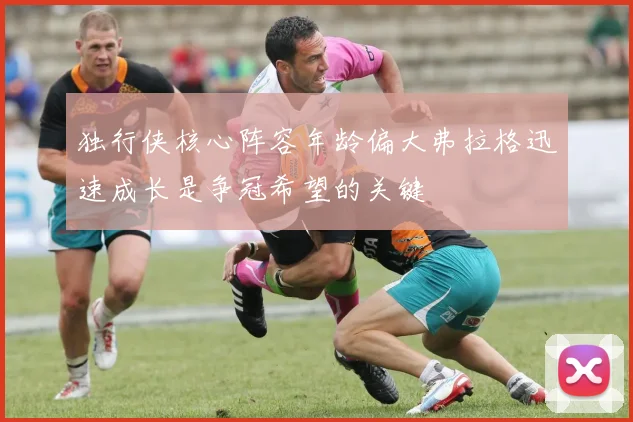 独行侠核心阵容年龄偏大弗拉格迅速成长是争冠希望的关键