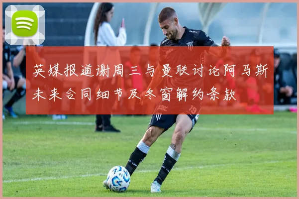 英媒报道谢周三与曼联讨论阿马斯未来合同细节及冬窗解约条款