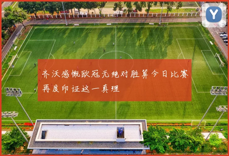 齐沃感慨欧冠无绝对胜算今日比赛再度印证这一真理