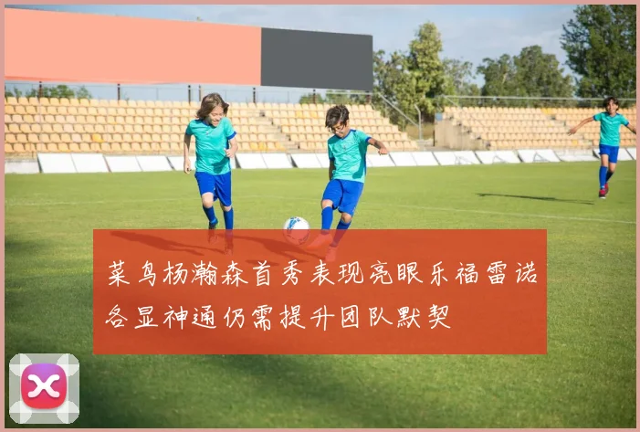菜鸟杨瀚森首秀表现亮眼乐福雷诺各显神通仍需提升团队默契