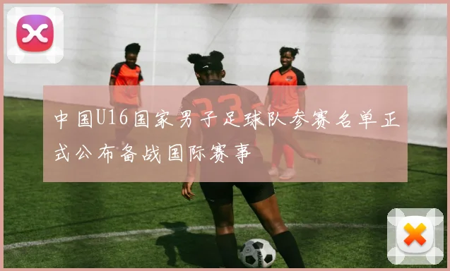 中国U16国家男子足球队参赛名单正式公布备战国际赛事