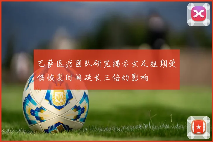 巴萨医疗团队研究揭示女足经期受伤恢复时间延长三倍的影响