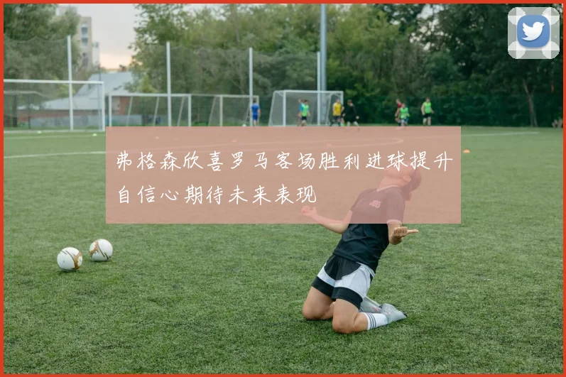 弗格森欣喜罗马客场胜利进球提升自信心期待未来表现